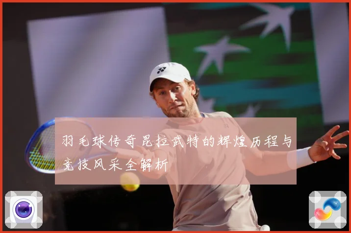 羽毛球传奇昆拉武特的辉煌历程与竞技风采全解析