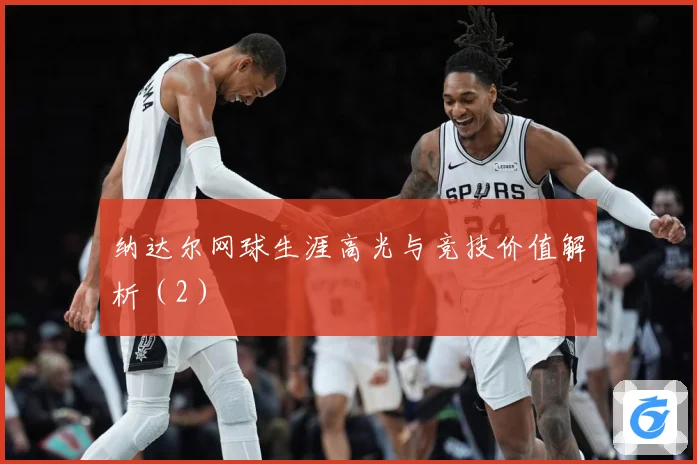 纳达尔网球生涯高光与竞技价值解析（2）