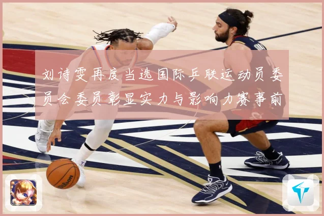 刘诗雯再度当选国际乒联运动员委员会委员彰显实力与影响力赛事前瞻