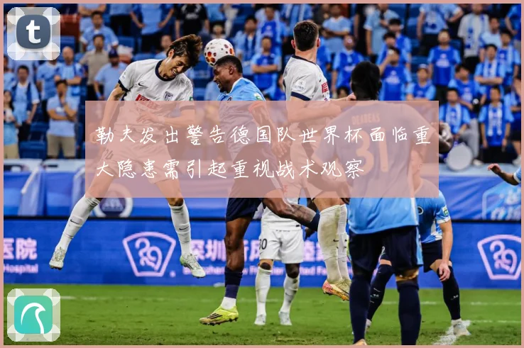 勒夫发出警告德国队世界杯面临重大隐患需引起重视战术观察