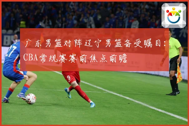 广东男篮对阵辽宁男篮备受瞩目：CBA常规赛赛前焦点前瞻