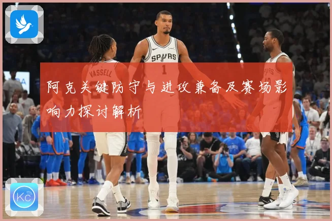 阿克关键防守与进攻兼备及赛场影响力探讨解析