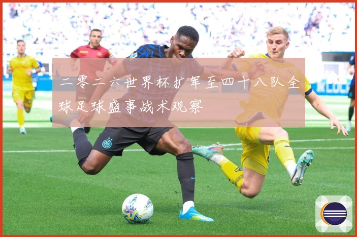二零二六世界杯扩军至四十八队全球足球盛事战术观察
