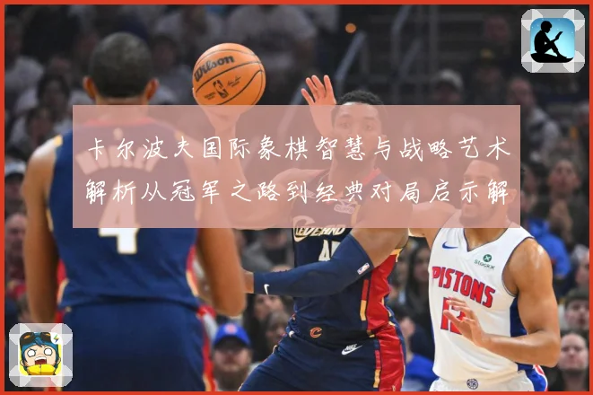 卡尔波夫国际象棋智慧与战略艺术解析从冠军之路到经典对局启示解析