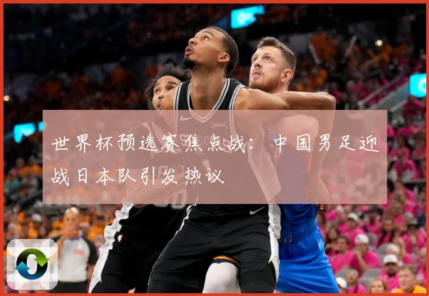 世界杯预选赛焦点战：中国男足迎战日本队引发热议