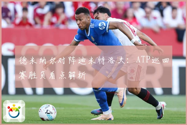 德米纳尔对阵迪米特洛夫：ATP巡回赛胜负看点解析