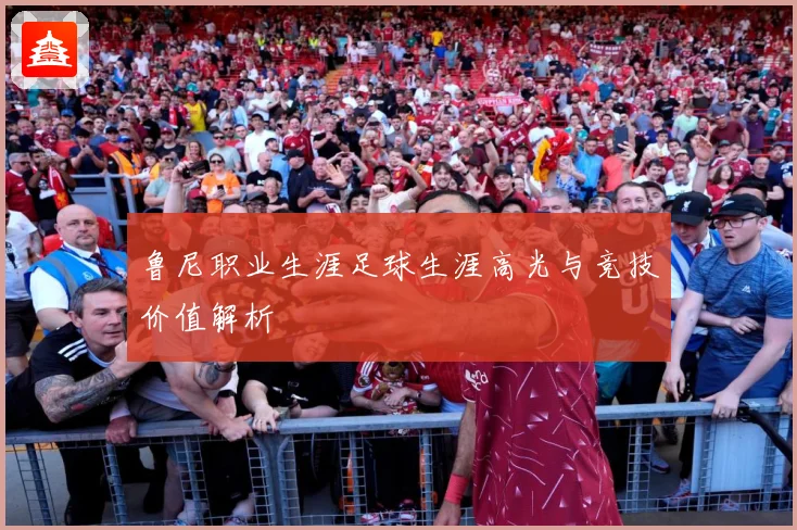 鲁尼职业生涯足球生涯高光与竞技价值解析