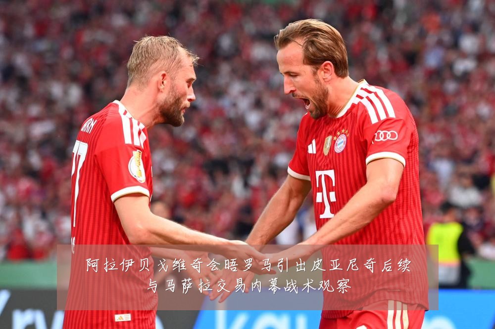阿拉伊贝戈维奇会晤罗马引出皮亚尼奇后续与马萨拉交易内幕战术观察